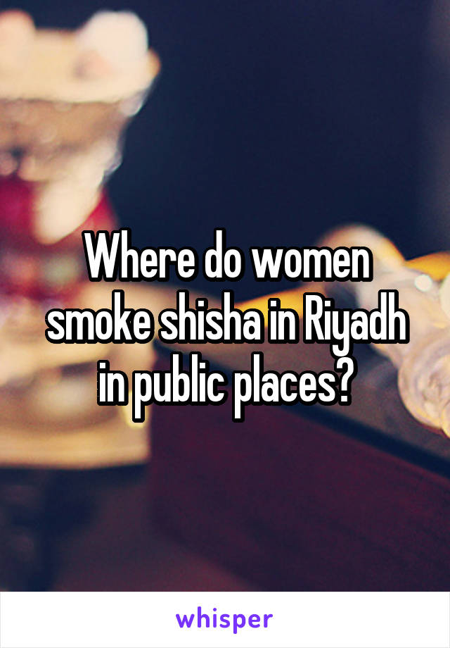 Where do women smoke shisha in Riyadh in public places?