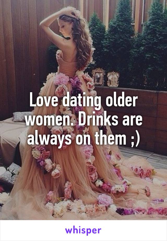 Love dating older women. Drinks are always on them ;)