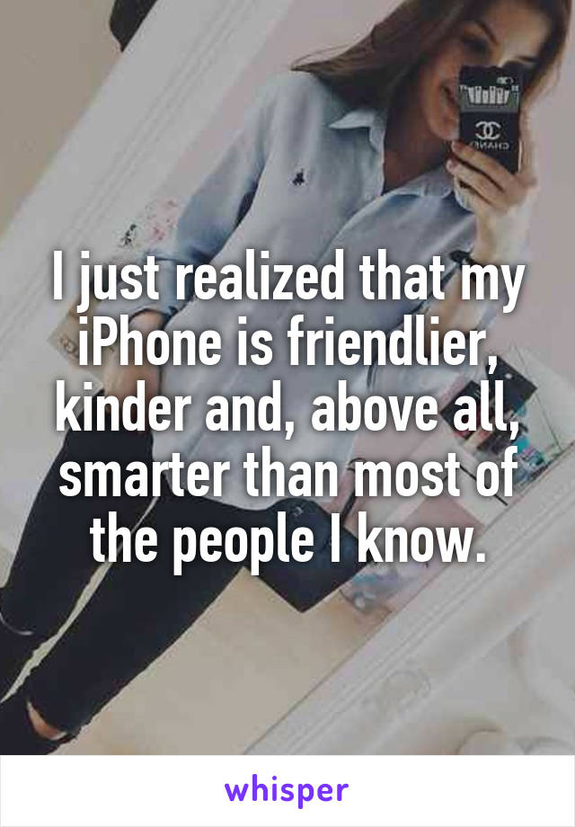 I just realized that my iPhone is friendlier, kinder and, above all, smarter than most of the people I know.