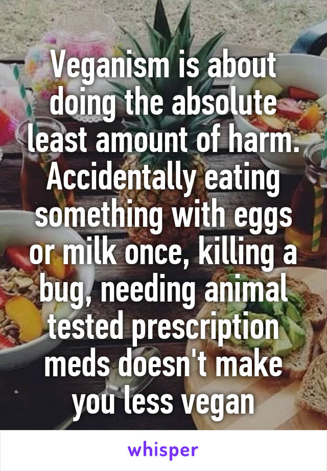 Veganism is about doing the absolute least amount of harm. Accidentally eating something with eggs or milk once, killing a bug, needing animal tested prescription meds doesn't make you less vegan