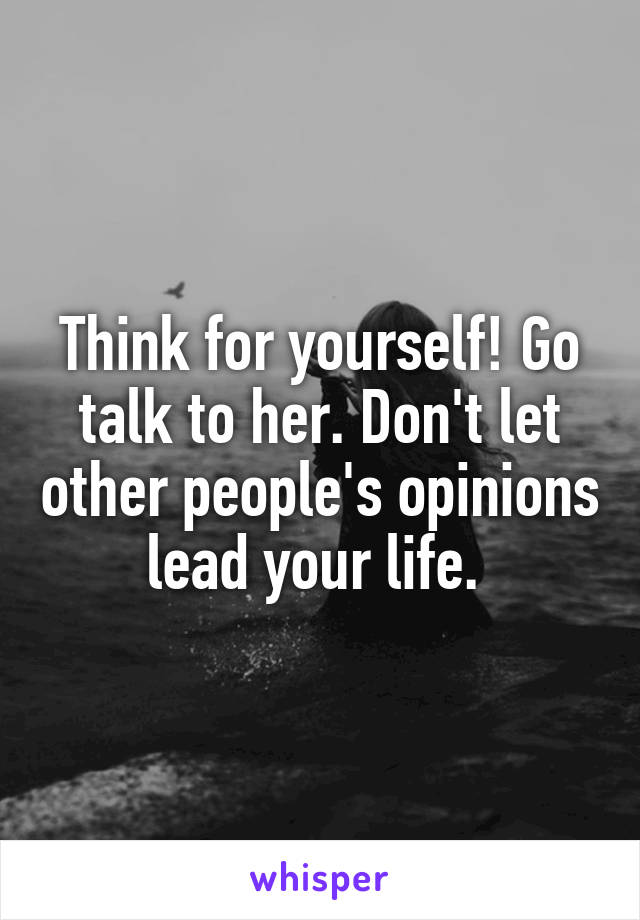 Think for yourself! Go talk to her. Don't let other people's opinions lead your life. 