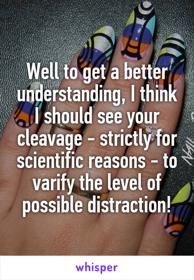 Well to get a better understanding, I think I should see your cleavage - strictly for scientific reasons - to varify the level of possible distraction!