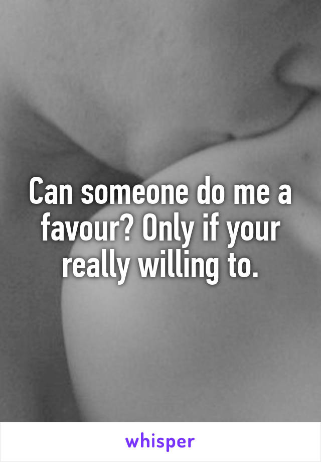 Can someone do me a favour? Only if your really willing to.