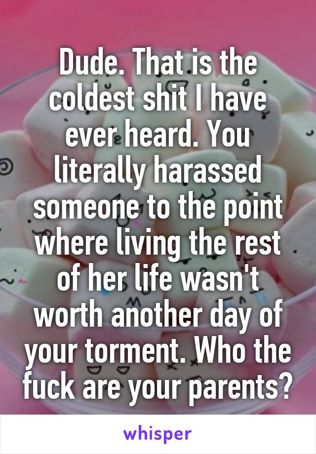 Dude. That is the coldest shit I have ever heard. You literally harassed someone to the point where living the rest of her life wasn't worth another day of your torment. Who the fuck are your parents?