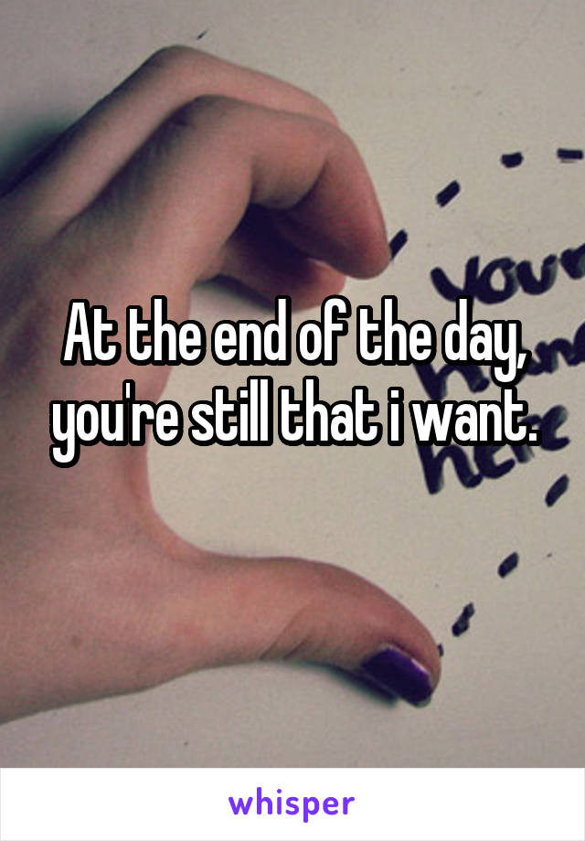 At the end of the day, you're still that i want.
