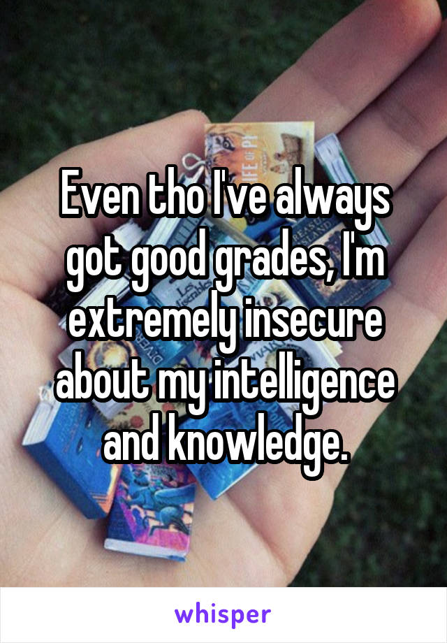 Even tho I've always got good grades, I'm extremely insecure about my intelligence and knowledge.