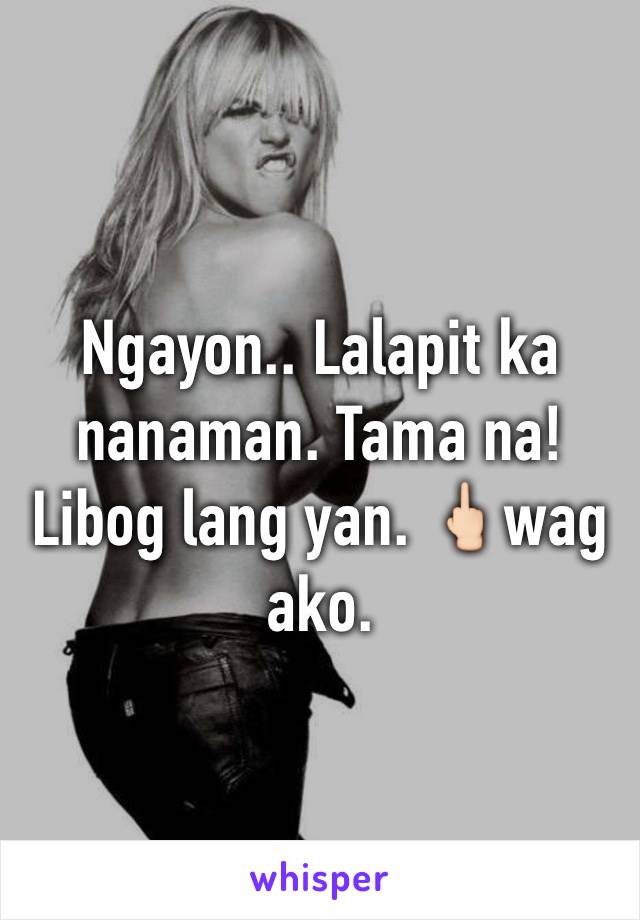 Ngayon.. Lalapit ka nanaman. Tama na! Libog lang yan. 🖕🏻wag ako. 