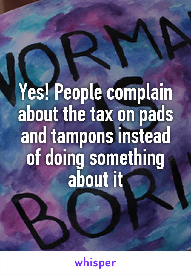 Yes! People complain about the tax on pads and tampons instead of doing something about it