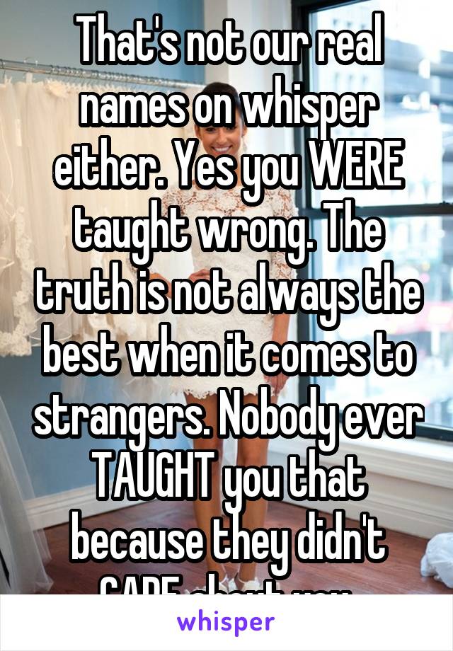 That's not our real names on whisper either. Yes you WERE taught wrong. The truth is not always the best when it comes to strangers. Nobody ever TAUGHT you that because they didn't CARE about you.