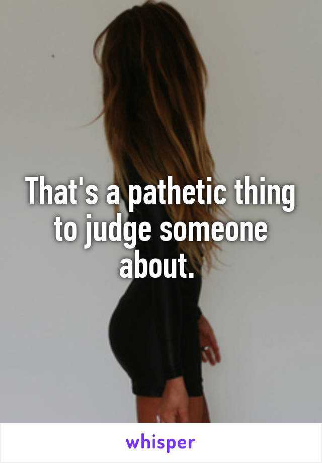 That's a pathetic thing to judge someone about. 