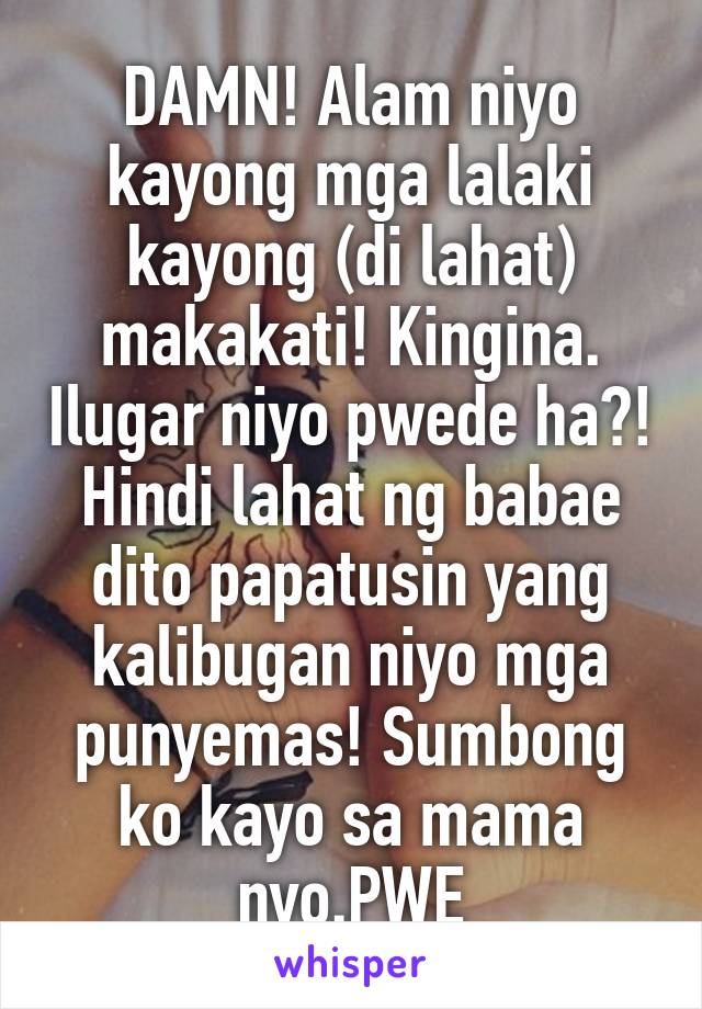 DAMN! Alam niyo kayong mga lalaki kayong (di lahat) makakati! Kingina. Ilugar niyo pwede ha?! Hindi lahat ng babae dito papatusin yang kalibugan niyo mga punyemas! Sumbong ko kayo sa mama nyo.PWE