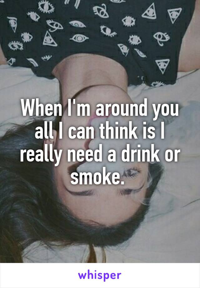 When I'm around you all I can think is I really need a drink or smoke. 