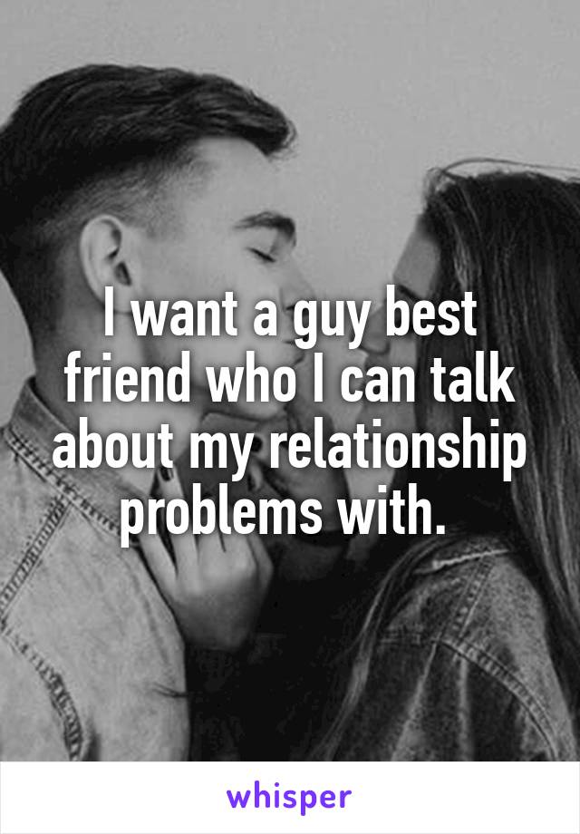 I want a guy best friend who I can talk about my relationship problems with. 