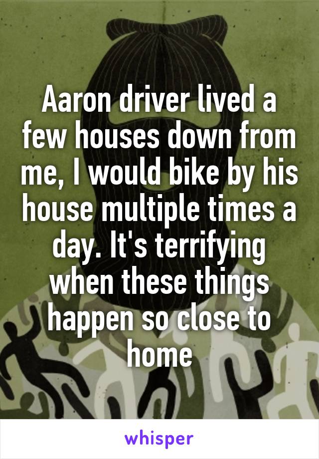 Aaron driver lived a few houses down from me, I would bike by his house multiple times a day. It's terrifying when these things happen so close to home