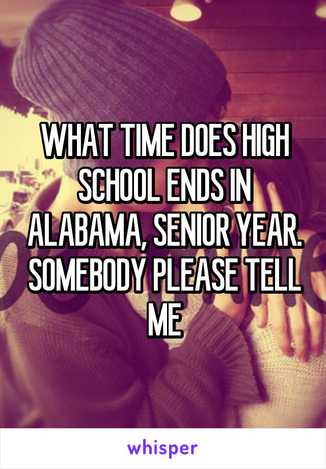 WHAT TIME DOES HIGH SCHOOL ENDS IN ALABAMA, SENIOR YEAR. SOMEBODY PLEASE TELL ME