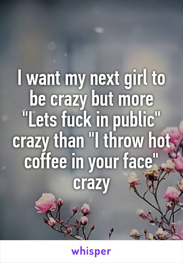 I want my next girl to be crazy but more "Lets fuck in public" crazy than "I throw hot coffee in your face" crazy