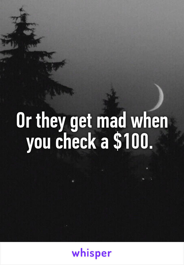 Or they get mad when you check a $100. 