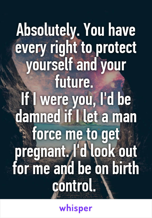 Absolutely. You have every right to protect yourself and your future. 
If I were you, I'd be damned if I let a man force me to get pregnant. I'd look out for me and be on birth control. 