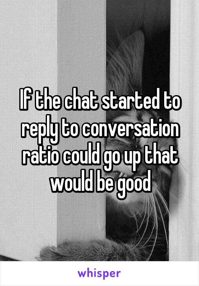 If the chat started to reply to conversation ratio could go up that would be good