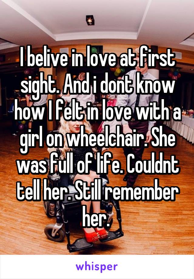 I belive in love at first sight. And i dont know how I felt in love with a girl on wheelchair. She was full of life. Couldnt tell her. Still remember her. 