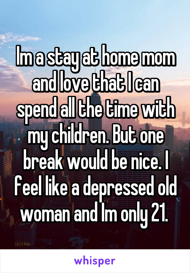 Im a stay at home mom and love that I can spend all the time with my children. But one break would be nice. I feel like a depressed old woman and Im only 21. 