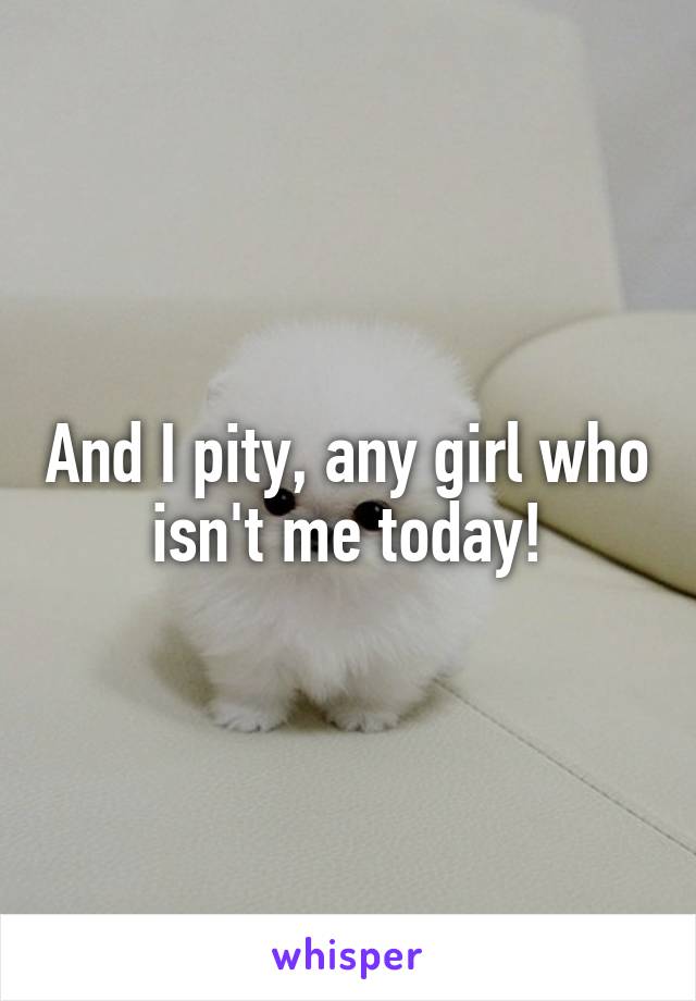 And I pity, any girl who isn't me today!