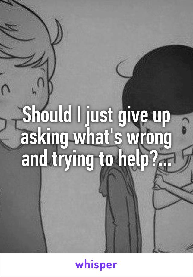 Should I just give up asking what's wrong and trying to help?...