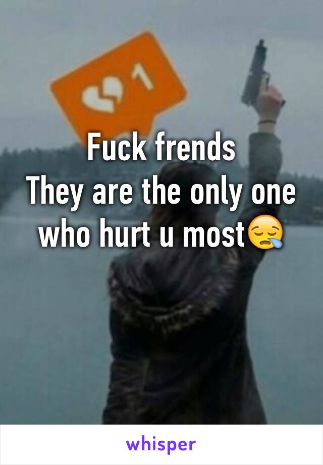 Fuck frends 
They are the only one who hurt u most😪