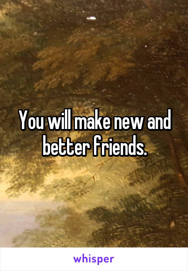 You will make new and better friends.