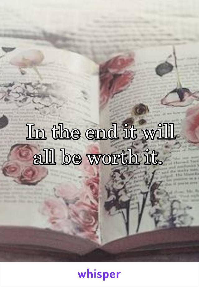 In the end it will all be worth it. 