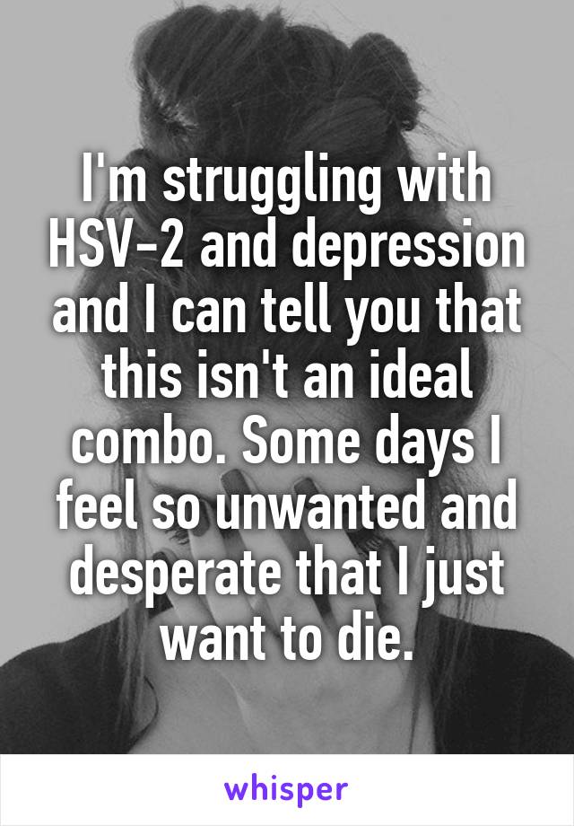 I'm struggling with HSV-2 and depression and I can tell you that this isn't an ideal combo. Some days I feel so unwanted and desperate that I just want to die.