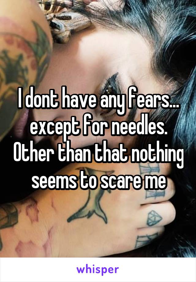 I dont have any fears... except for needles. Other than that nothing seems to scare me