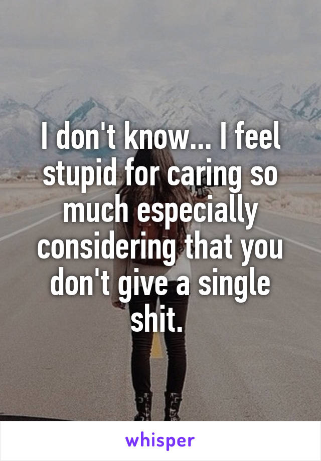 I don't know... I feel stupid for caring so much especially considering that you don't give a single shit. 