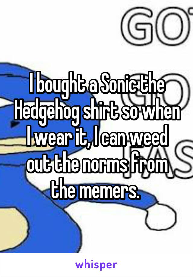 I bought a Sonic the Hedgehog shirt so when I wear it, I can weed out the norms from the memers. 