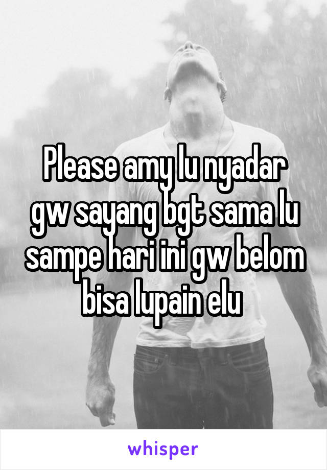 Please amy lu nyadar gw sayang bgt sama lu sampe hari ini gw belom bisa lupain elu 