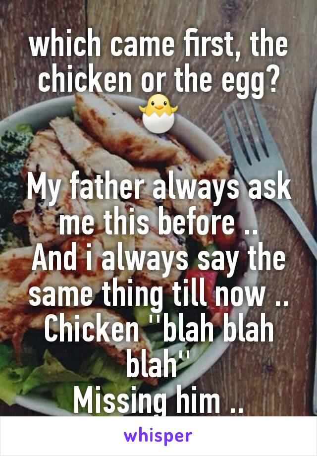 which came first, the chicken or the egg?🐣

My father always ask me this before ..
And i always say the same thing till now ..
Chicken ''blah blah blah''
Missing him ..