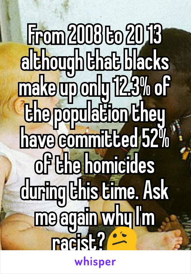 From 2008 to 20 13 although that blacks make up only 12.3% of the population they have committed 52% of the homicides during this time. Ask me again why I'm racist?😕