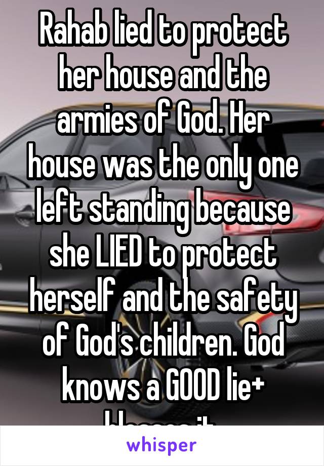 Rahab lied to protect her house and the armies of God. Her house was the only one left standing because she LIED to protect herself and the safety of God's children. God knows a GOOD lie+ blesses it 