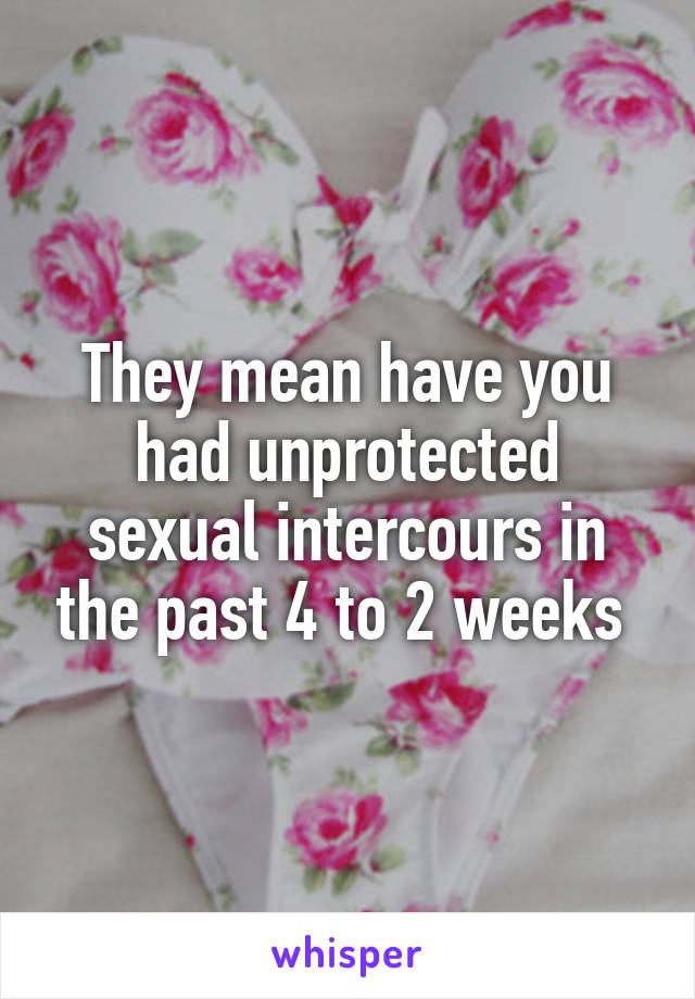 They mean have you had unprotected sexual intercours in the past 4 to 2 weeks 