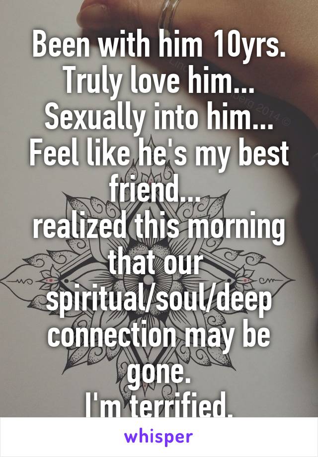 Been with him 10yrs.
Truly love him...
Sexually into him...
Feel like he's my best friend... 
realized this morning that our 
spiritual/soul/deep connection may be gone.
I'm terrified.