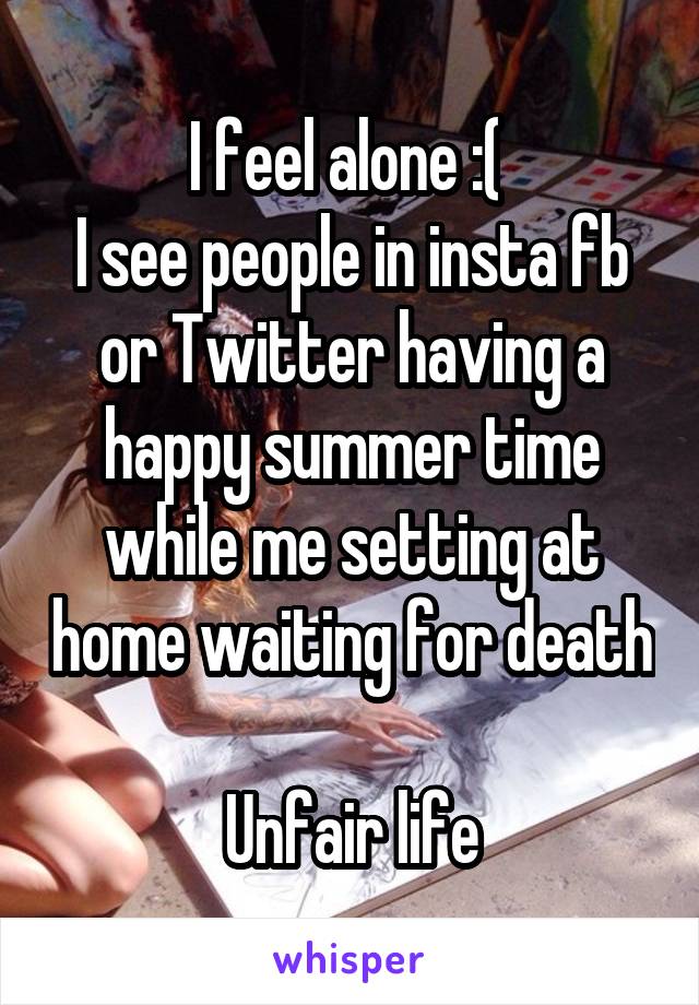 I feel alone :( 
I see people in insta fb or Twitter having a happy summer time while me setting at home waiting for death 
Unfair life