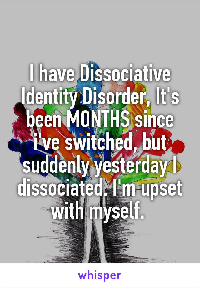 I have Dissociative Identity Disorder, It's been MONTHS since i've switched, but suddenly yesterday I dissociated. I'm upset with myself. 