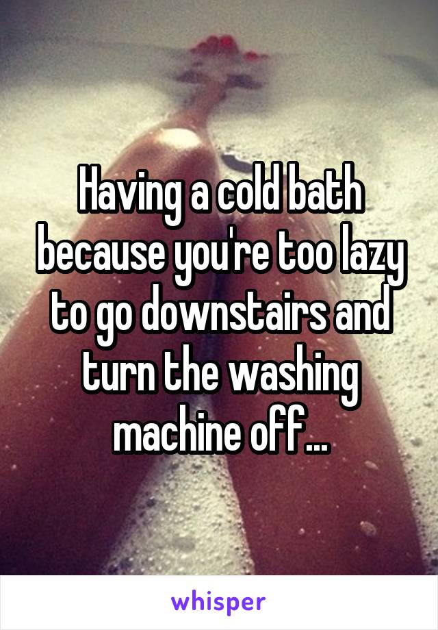 Having a cold bath because you're too lazy to go downstairs and turn the washing machine off...