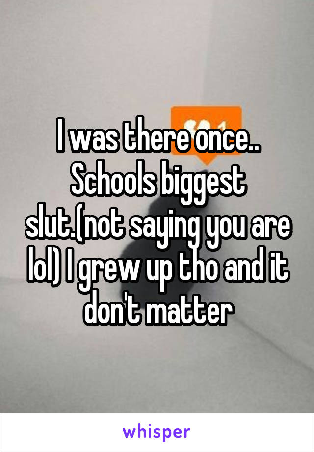 I was there once.. Schools biggest slut.(not saying you are lol) I grew up tho and it don't matter