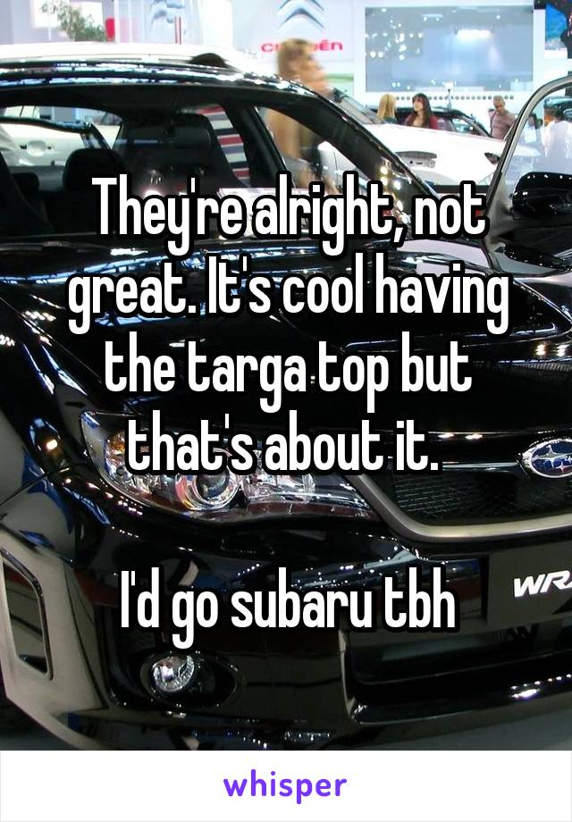 They're alright, not great. It's cool having the targa top but that's about it. 

I'd go subaru tbh