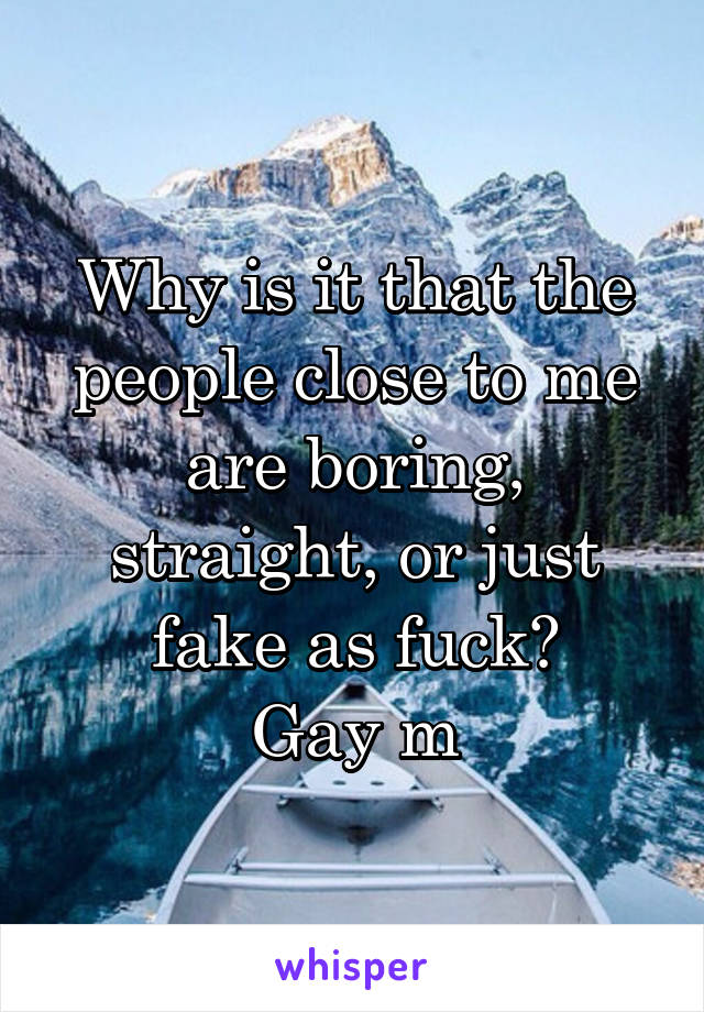 Why is it that the people close to me are boring, straight, or just fake as fuck?
Gay m