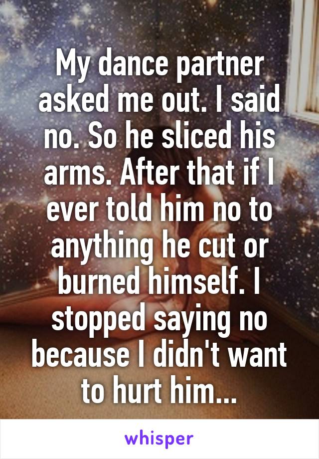 My dance partner asked me out. I said no. So he sliced his arms. After that if I ever told him no to anything he cut or burned himself. I stopped saying no because I didn't want to hurt him...