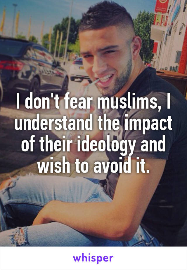 I don't fear muslims, I understand the impact of their ideology and wish to avoid it.