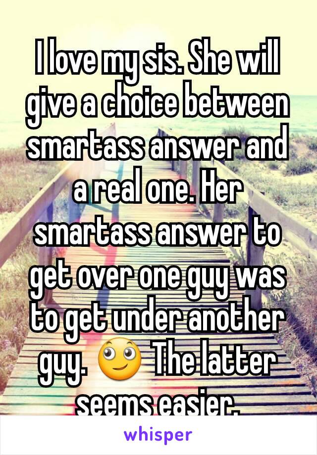 I love my sis. She will give a choice between smartass answer and a real one. Her smartass answer to get over one guy was to get under another guy. 🙄 The latter seems easier.