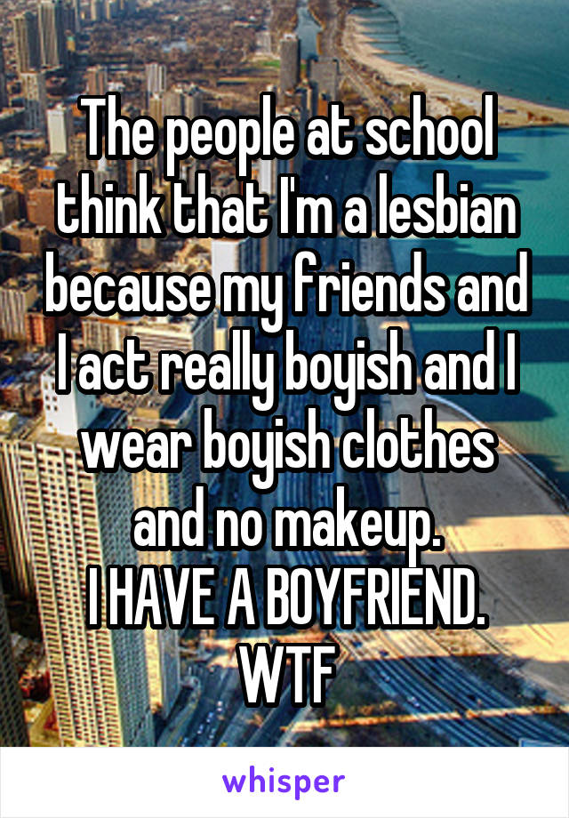 The people at school think that I'm a lesbian because my friends and I act really boyish and I wear boyish clothes and no makeup.
I HAVE A BOYFRIEND.
WTF